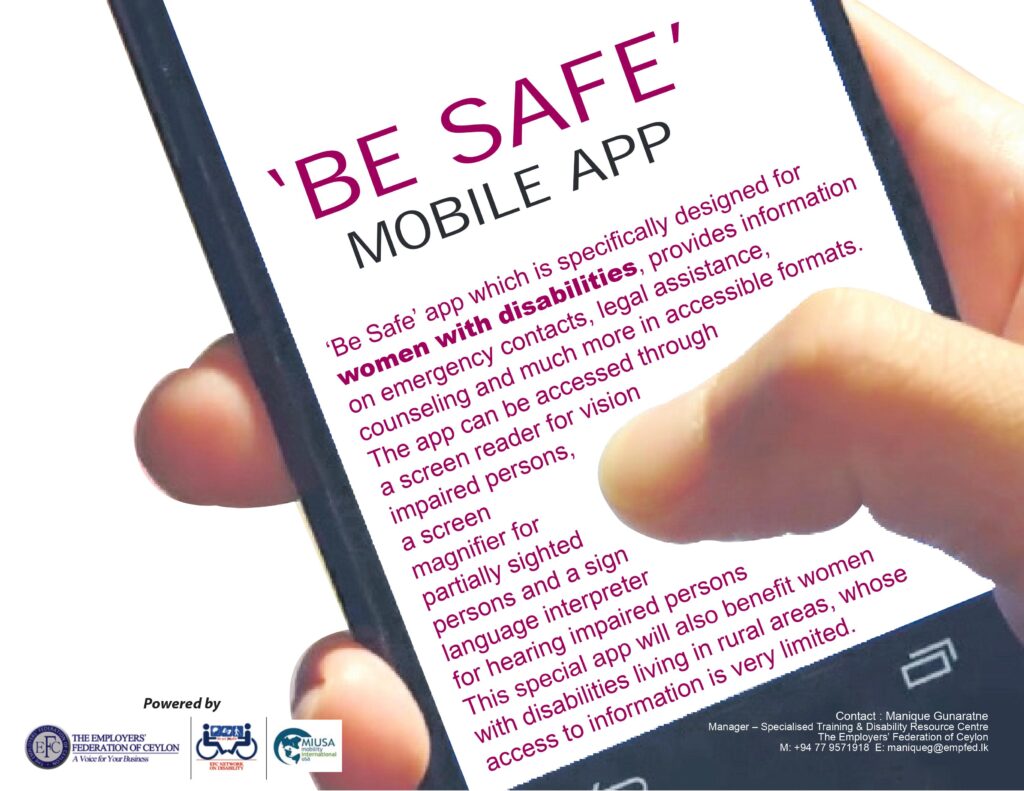 'Be-safe' Mobile App Poster
'Be-safe' app which is specifically designed for women with disabilities, provides information on emergency contacts, legal assistance, counseling and much more in accessible formats. This app can be accessed through a screen reader for vision impaired persons, a scree magnifier for partially sighted persons and a sign language interpreter for hearing impaired persons. This special app will be also benefit women with disabilities living in rural areas, whom access to information is very limited. 
