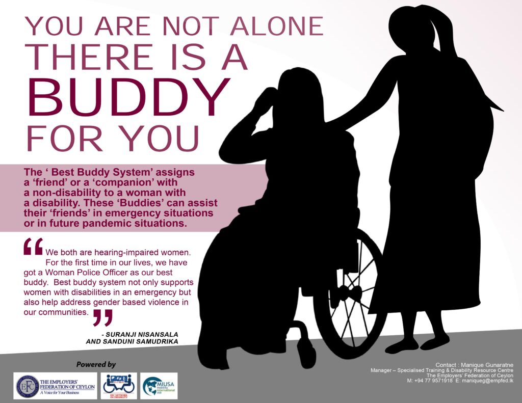 YOU ARE NOT ALONE THERE IS A BUDDY FOR YOU
The best buddy system assigns a friend or a companion with a non-disability. These buddies can assist their friends in emergency situations or in future pandemic situations.
"We both are hearing-impaired women. For the first time in our lives, we have got a woman police officer as our best buddy. Best buddy system not only supports women with disabilities in an emergency but also help address gender-based violence in our communities" - Suranji Nisansala & Sanduni Samudrika