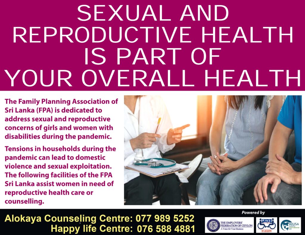 SEXUAL AND REPRODUCTIVE HEALTH IS PART OF YOUR OVERALL HEALTH Poster.
The Family Planning Association of Sri Lanka (FPA) is dedicated to address sexual and reproductive concerns of girls and women with disabilities during the pandemic. 
Tensions in households during the pandemic can lead to domestic violence and sexual exploitation. The following facilities of the FPA Sri Lanka assist women in need of reproductive health care or counselling. 
Alokaya Counseling Centre: 0779895252
Happy Life Centre: 0765884881